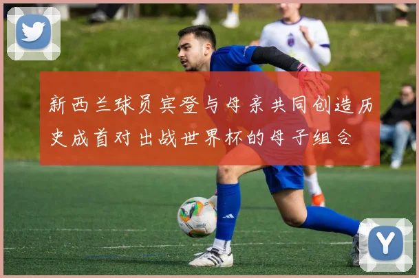 新西兰球员宾登与母亲共同创造历史成首对出战世界杯的母子组合