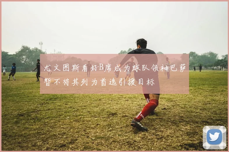 尤文图斯看好B席成为球队领袖巴萨暂不将其列为首选引援目标