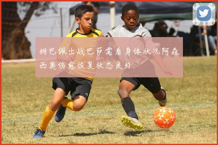 姆巴佩出战巴萨需看身体状况阿森西奥伤愈恢复状态良好