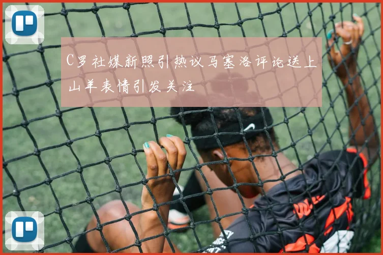 C罗社媒新照引热议马塞洛评论送上山羊表情引发关注