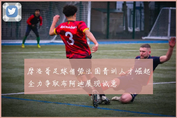 摩洛哥足球借势法国青训人才崛起全力争取布阿迪展现诚意