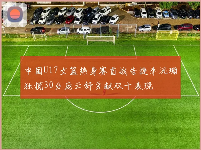 中国U17女篮热身赛首战告捷李沅珊独揽30分庞云舒贡献双十表现