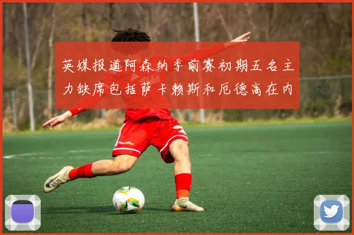 英媒报道阿森纳季前赛初期五名主力缺席包括萨卡赖斯和厄德高在内
