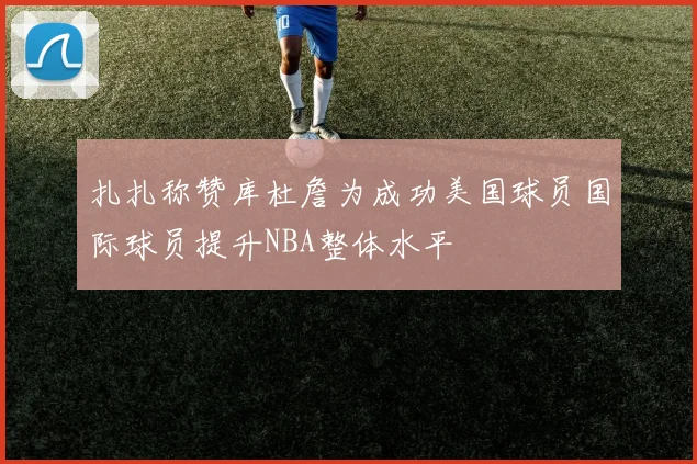 扎扎称赞库杜詹为成功美国球员国际球员提升NBA整体水平