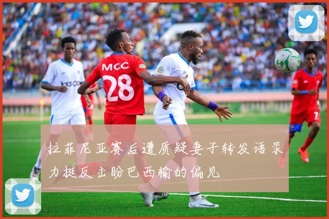 拉菲尼亚赛后遭质疑妻子转发语录力挺反击盼巴西输的偏见