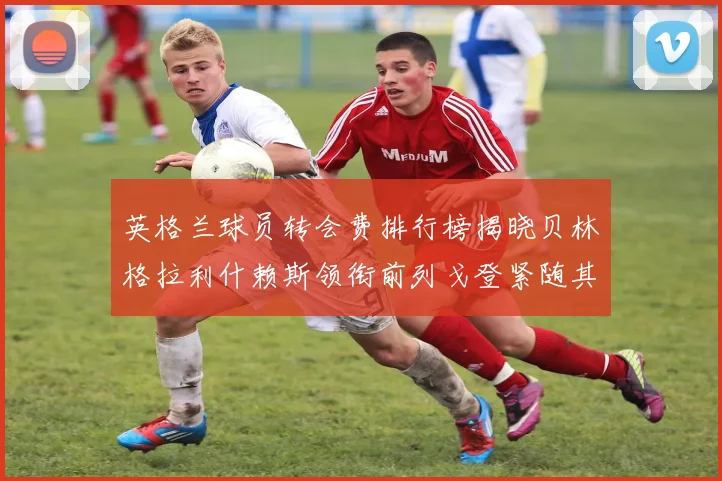 英格兰球员转会费排行榜揭晓贝林格拉利什赖斯领衔前列戈登紧随其后
