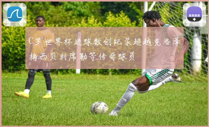 C罗世界杯进球数创纪录超越克洛泽梅西贝利席勒等传奇球员