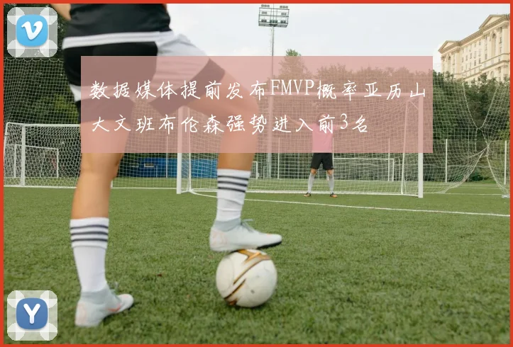 数据媒体提前发布FMVP概率亚历山大文班布伦森强势进入前3名