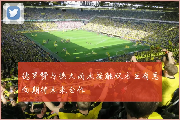 德罗赞与热火尚未接触双方互有意向期待未来合作