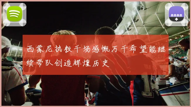 西蒙尼执教千场感慨万千希望能继续带队创造辉煌历史