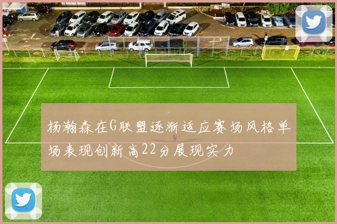 杨瀚森在G联盟逐渐适应赛场风格单场表现创新高22分展现实力