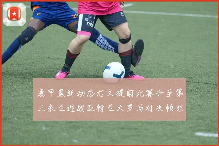 意甲最新动态尤文提前比赛升至第三米兰迎战亚特兰大罗马对决帕尔马