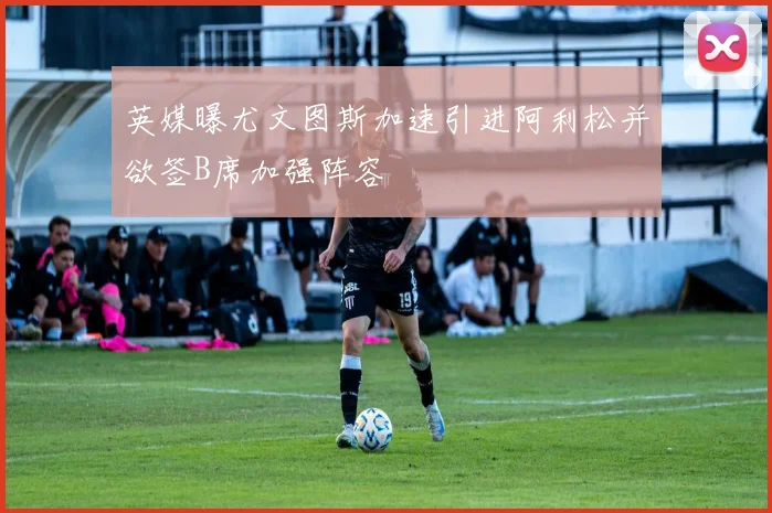 英媒曝尤文图斯加速引进阿利松并欲签B席加强阵容