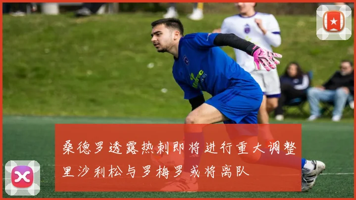 桑德罗透露热刺即将进行重大调整里沙利松与罗梅罗或将离队