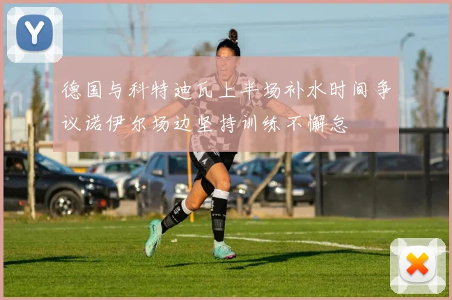 德国与科特迪瓦上半场补水时间争议诺伊尔场边坚持训练不懈怠