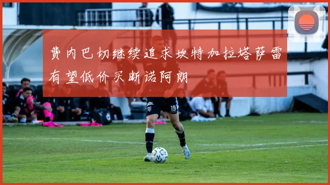 费内巴切继续追求坎特加拉塔萨雷有望低价买断诺阿朗