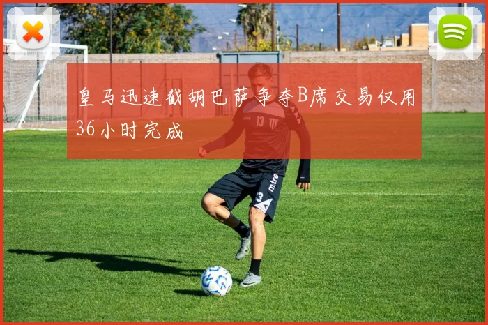 皇马迅速截胡巴萨争夺B席交易仅用36小时完成