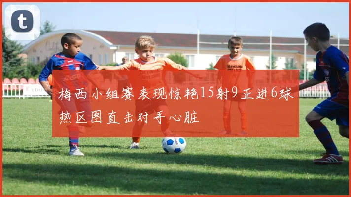 梅西小组赛表现惊艳15射9正进6球热区图直击对手心脏