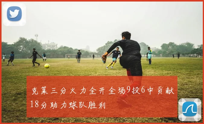 克莱三分火力全开全场9投6中贡献18分助力球队胜利