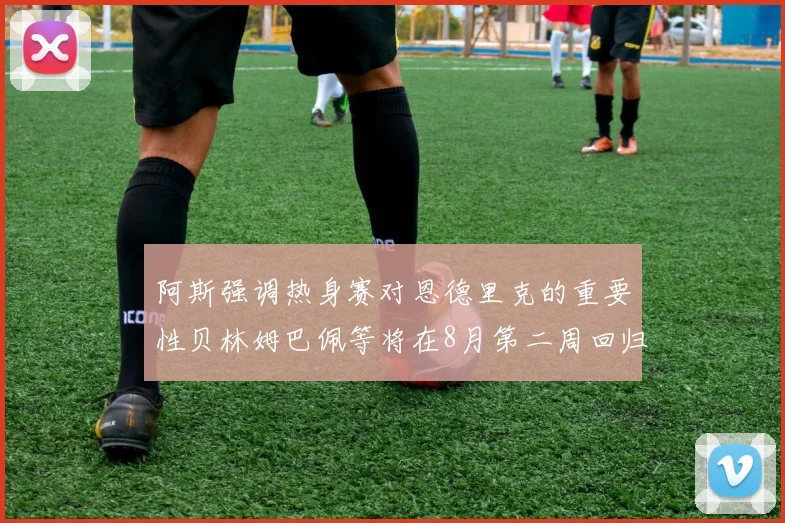 阿斯强调热身赛对恩德里克的重要性贝林姆巴佩等将在8月第二周回归
