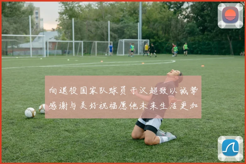 向退役国家队球员于汉超致以诚挚感谢与美好祝福愿他未来生活更加精彩