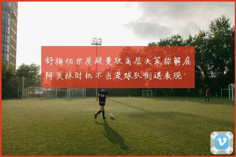 舒梅切尔质疑曼联高层决策称解雇阿莫林时机不当是球队倒退表现