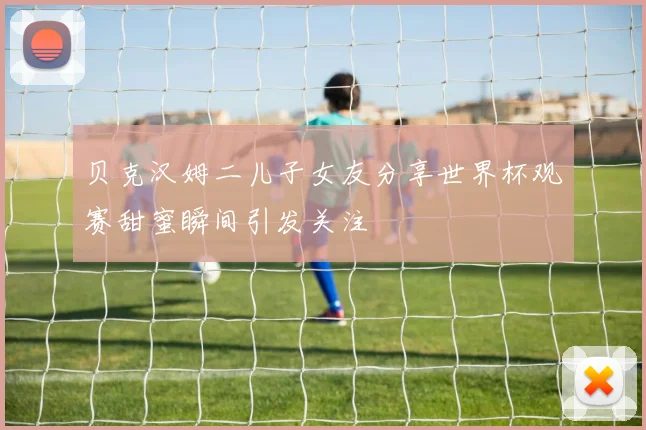 贝克汉姆二儿子女友分享世界杯观赛甜蜜瞬间引发关注