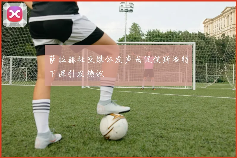 萨拉赫社交媒体发声或促使斯洛特下课引发热议